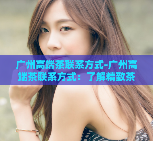 广州高端茶联系方式-广州高端茶联系方式：了解精致茶文化的途径