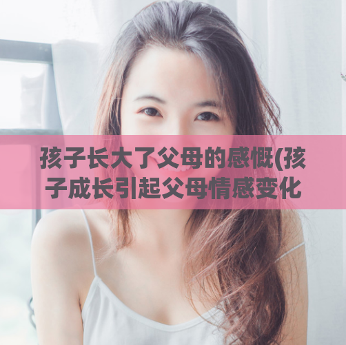 孩子长大了父母的感慨(孩子成长引起父母情感变化)