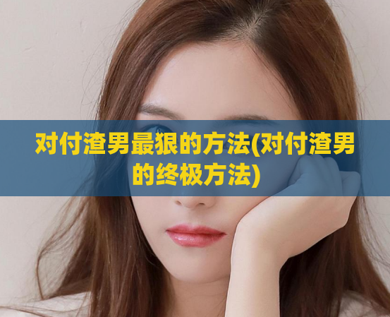 对付渣男最狠的方法(对付渣男的终极方法)