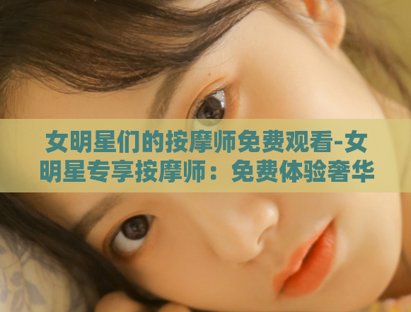 女明星们的按摩师免费观看-女明星专享按摩师：免费体验奢华护理