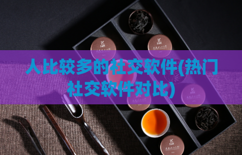 人比较多的社交软件(热门社交软件对比)