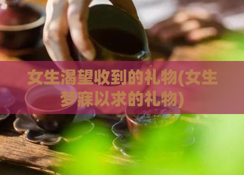 女生渴望收到的礼物(女生梦寐以求的礼物)