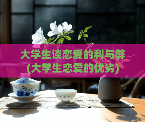 大学生谈恋爱的利与弊(大学生恋爱的优劣)