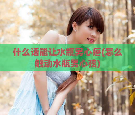 什么话能让水瓶男心疼(怎么触动水瓶男心弦)