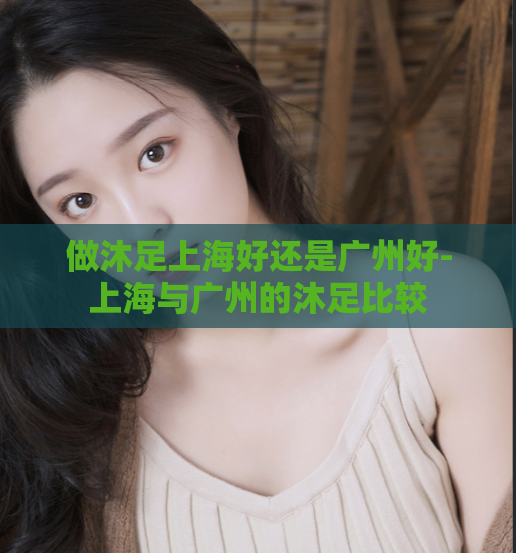 做沐足上海好还是广州好-上海与广州的沐足比较