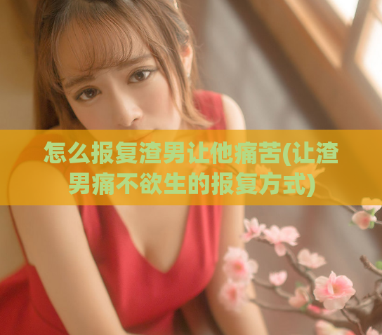 怎么报复渣男让他痛苦(让渣男痛不欲生的报复方式)