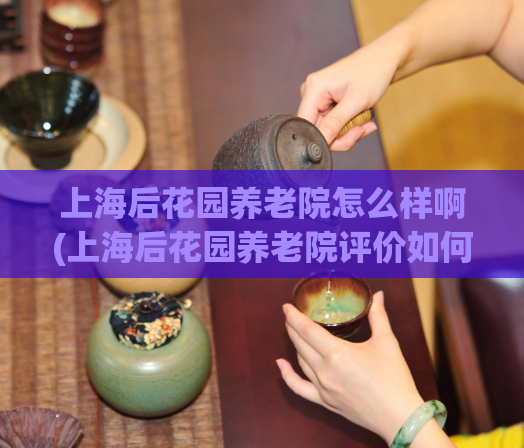 上海后花园养老院怎么样啊(上海后花园养老院评价如何？)